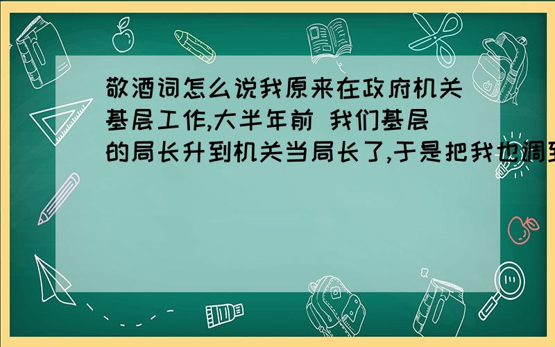 敬酒词怎么说我原来在政府机关基层工作,大半年前 我们基层的局长升到机关当局长了,于是把我也调到机关里来了,过段时间要请他