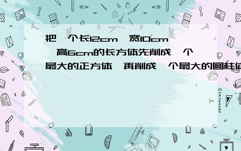 把一个长12cm,宽10cm,高6cm的长方体先削成一个最大的正方体,再削成一个最大的圆柱体