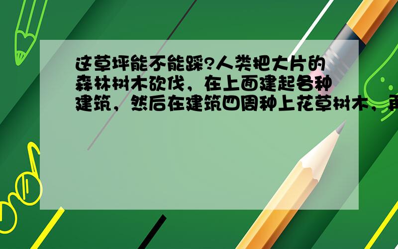 这草坪能不能踩?人类把大片的森林树木砍伐，在上面建起各种建筑，然后在建筑四周种上花草树木，再在里面里一个小牌，上面写“禁