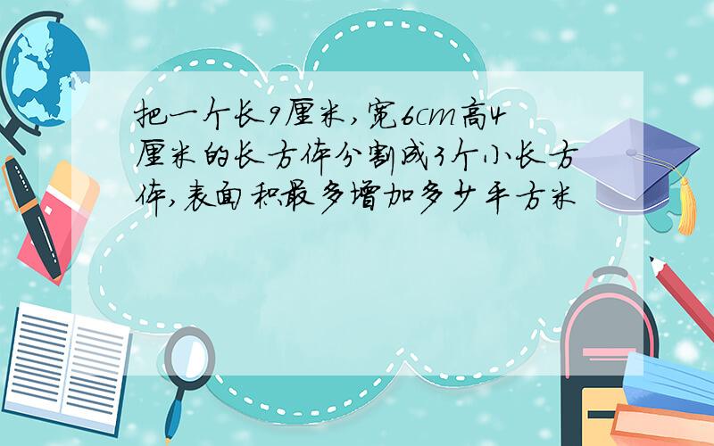 把一个长9厘米,宽6cm高4厘米的长方体分割成3个小长方体,表面积最多增加多少平方米