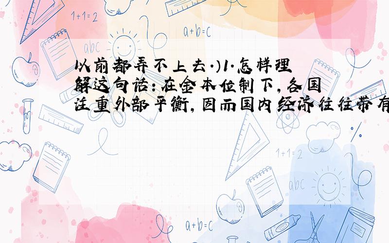 以前都弄不上去.）1.怎样理解这句话：在金本位制下,各国注重外部平衡,因而国内经济往往带有紧缩倾向?（ps其背景是布雷顿