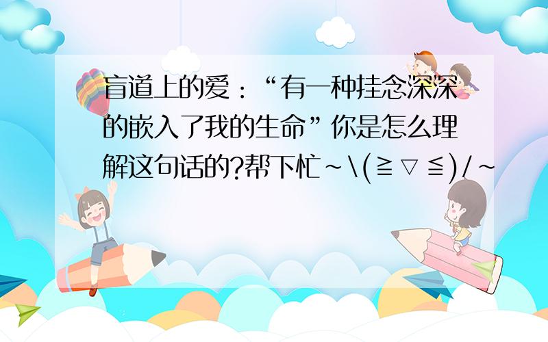 盲道上的爱：“有一种挂念深深的嵌入了我的生命”你是怎么理解这句话的?帮下忙~\(≧▽≦)/~