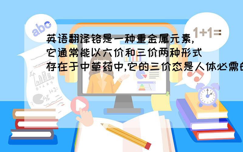 英语翻译铬是一种重金属元素,它通常能以六价和三价两种形式存在于中草药中,它的三价态是人体必需的微量元素,有利于胰岛素发挥