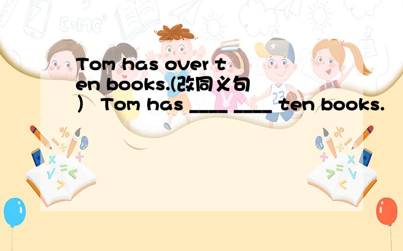 Tom has over ten books.(改同义句） Tom has ____ ____ ten books.