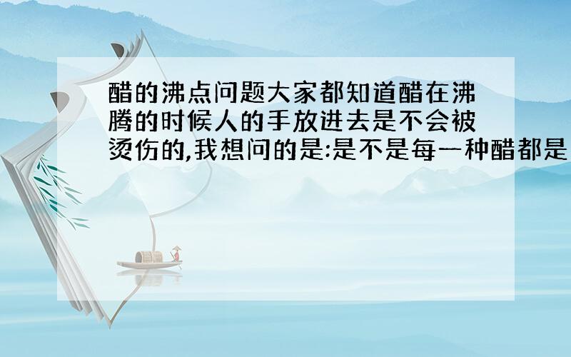 醋的沸点问题大家都知道醋在沸腾的时候人的手放进去是不会被烫伤的,我想问的是:是不是每一种醋都是这样,还是只有白醋是这样,