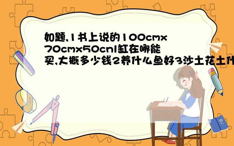 如题,1书上说的100cmx70cmx50cnl缸在哪能买,大概多少钱2养什么鱼好3沙土花土什么的在哪能买4弄好这些要花