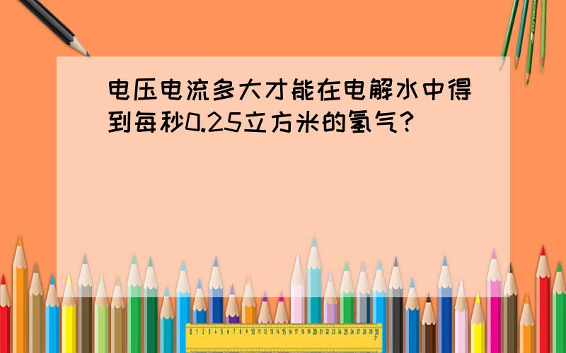 电压电流多大才能在电解水中得到每秒0.25立方米的氢气?