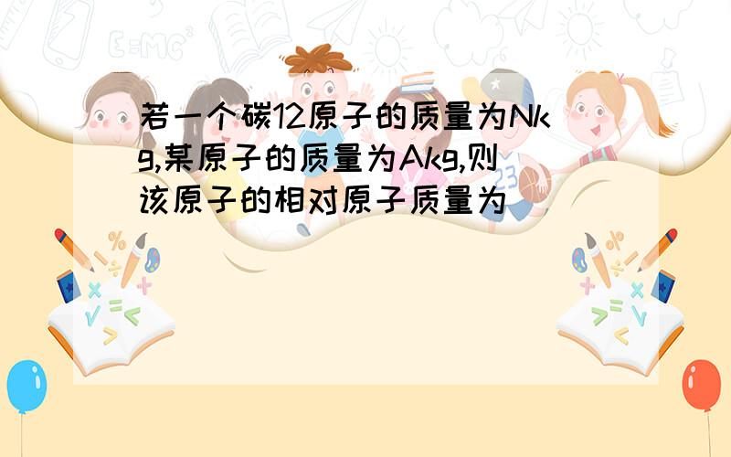 若一个碳12原子的质量为Nkg,某原子的质量为Akg,则该原子的相对原子质量为