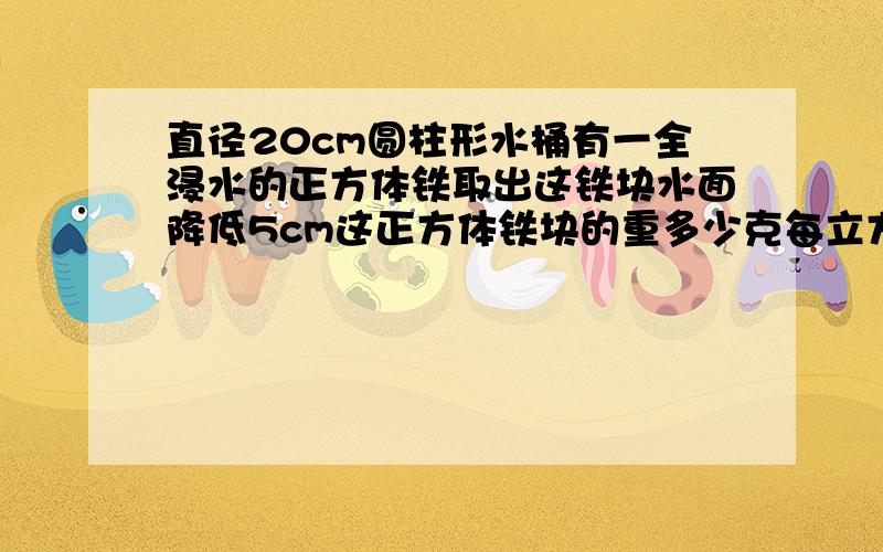 直径20cm圆柱形水桶有一全浸水的正方体铁取出这铁块水面降低5cm这正方体铁块的重多少克每立方厘米铁重7.8