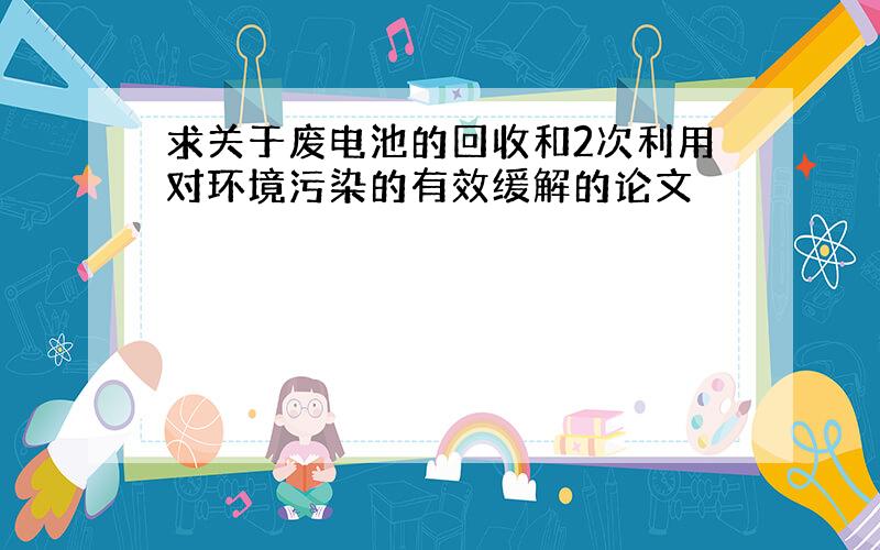 求关于废电池的回收和2次利用对环境污染的有效缓解的论文