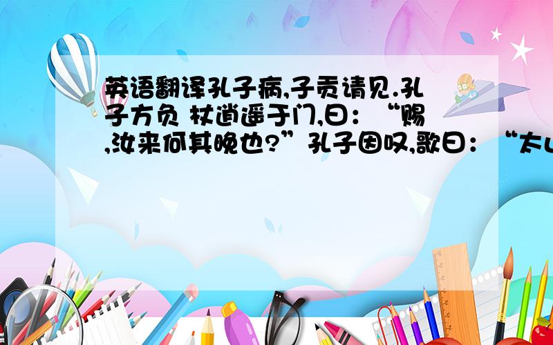 英语翻译孔子病,子贡请见.孔子方负 杖逍遥于门,曰：“赐,汝来何其晚也?”孔子因叹,歌曰：“太山坏乎!梁柱摧乎!哲人萎乎