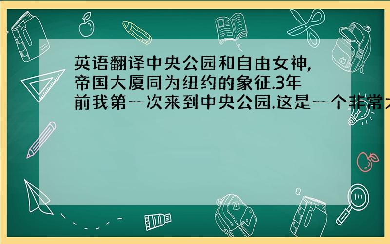 英语翻译中央公园和自由女神,帝国大厦同为纽约的象征.3年前我第一次来到中央公园.这是一个非常大的公园,它有百年的历史.一