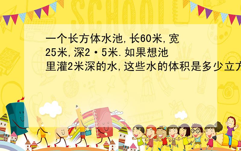 一个长方体水池,长60米,宽25米,深2·5米.如果想池里灌2米深的水,这些水的体积是多少立方米