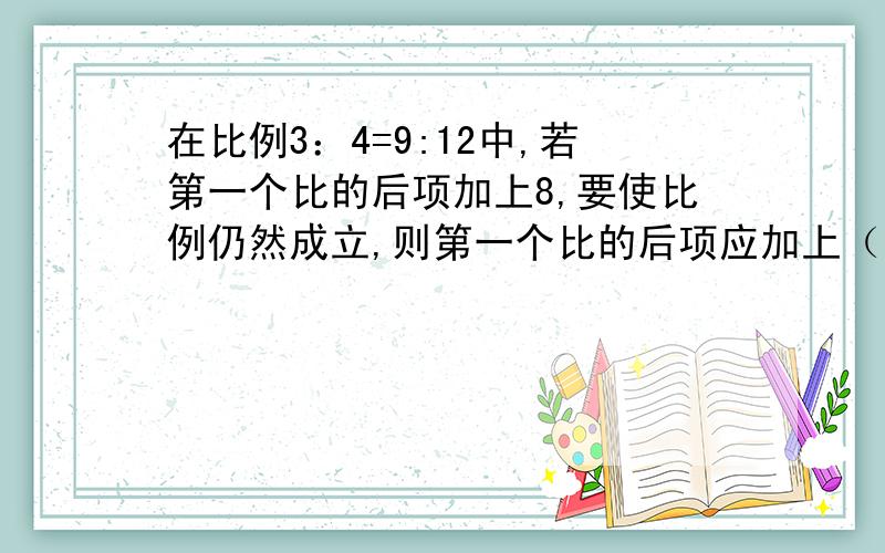 在比例3：4=9:12中,若第一个比的后项加上8,要使比例仍然成立,则第一个比的后项应加上（ ）.