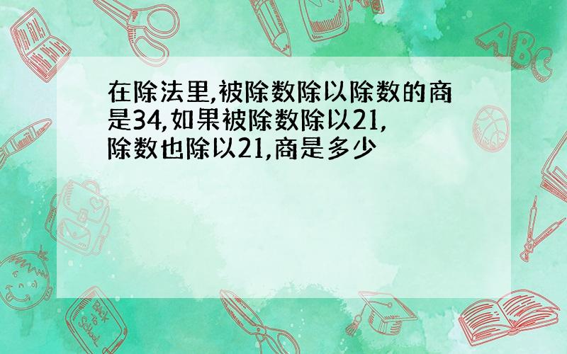 在除法里,被除数除以除数的商是34,如果被除数除以21,除数也除以21,商是多少