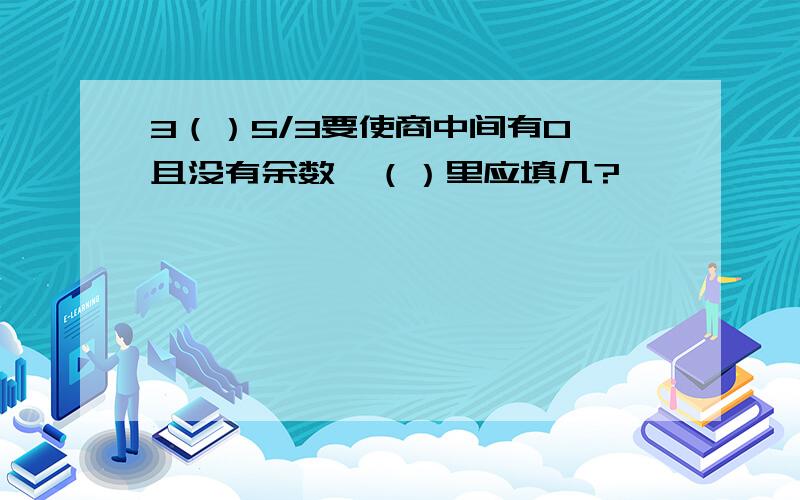 3（）5/3要使商中间有0,且没有余数,（）里应填几?