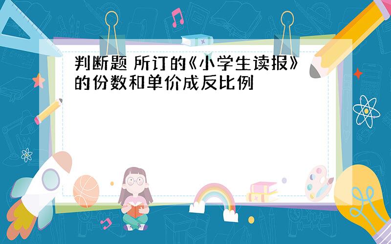 判断题 所订的《小学生读报》的份数和单价成反比例