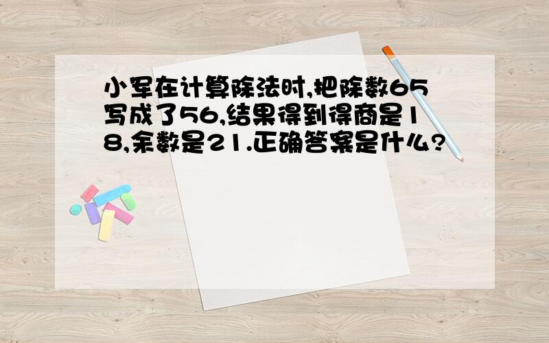 小军在计算除法时,把除数65写成了56,结果得到得商是18,余数是21.正确答案是什么?