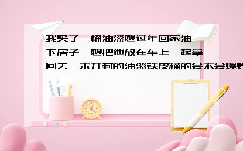 我买了一桶油漆想过年回家油一下房子,想把他放在车上一起拿回去,未开封的油漆铁皮桶的会不会爆炸的呢?有看过新闻说爆炸的!麻