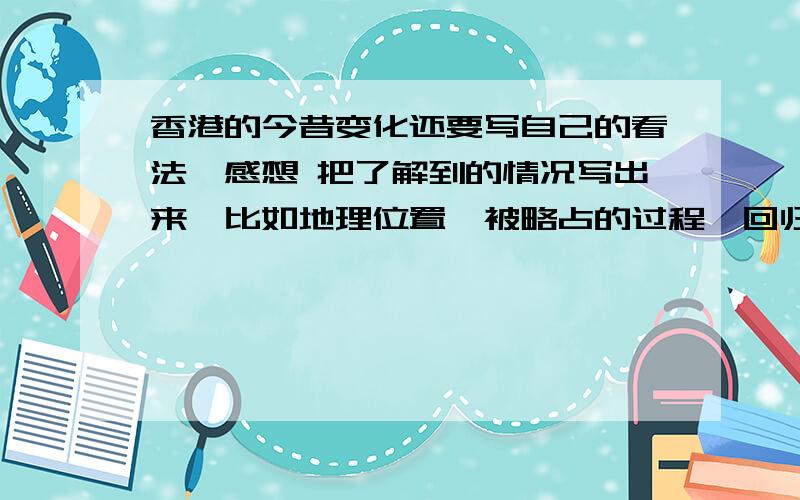 香港的今昔变化还要写自己的看法、感想 把了解到的情况写出来,比如地理位置、被略占的过程、回归的过程、现在的情况,等等.字