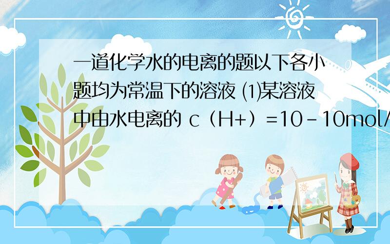 一道化学水的电离的题以下各小题均为常温下的溶液 ⑴某溶液中由水电离的 c（H+）=10-10mol/L 则该溶液的pH为