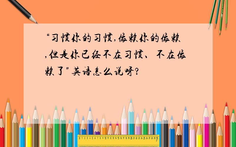 “习惯你的习惯,依赖你的依赖,但是你已经不在习惯、不在依赖了”英语怎么说呀?