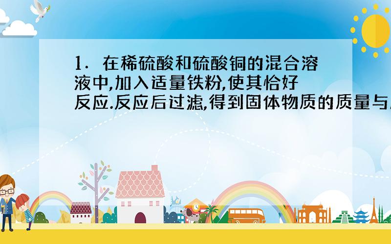 1．在稀硫酸和硫酸铜的混合溶液中,加入适量铁粉,使其恰好反应.反应后过滤,得到固体物质的质量与所加铁粉的质量相等,求混合