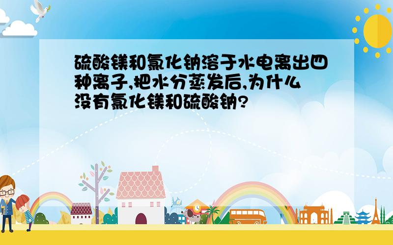 硫酸镁和氯化钠溶于水电离出四种离子,把水分蒸发后,为什么没有氯化镁和硫酸钠?