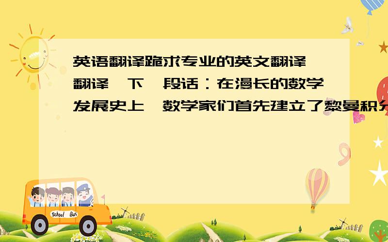 英语翻译跪求专业的英文翻译 翻译一下一段话：在漫长的数学发展史上,数学家们首先建立了黎曼积分,但是由于黎曼积分在积分与极