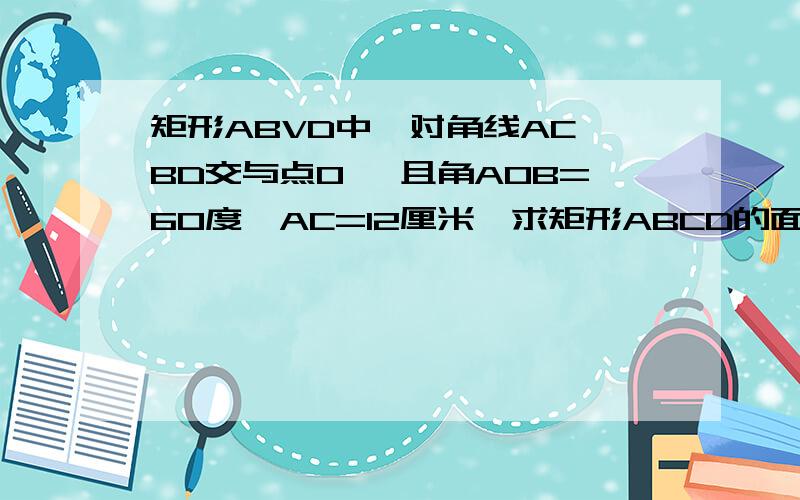 矩形ABVD中,对角线AC,BD交与点O ,且角AOB=60度,AC=12厘米,求矩形ABCD的面积,周长