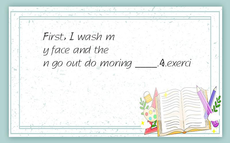 First,I wash my face and then go out do moring ____.A.exerci