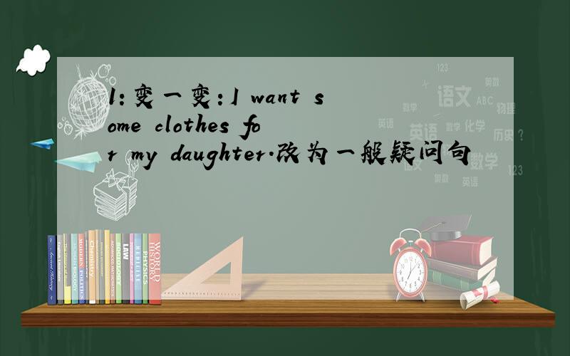 1：变一变：I want some clothes for my daughter.改为一般疑问句