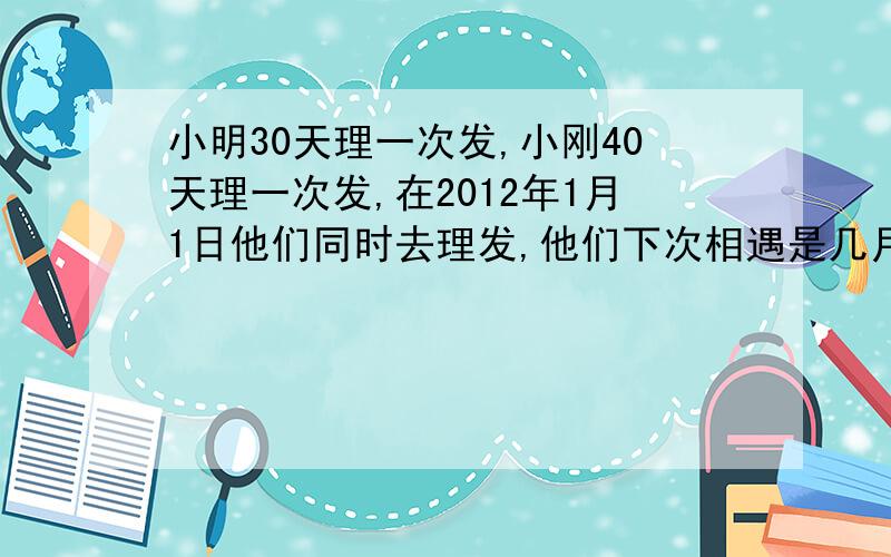 小明30天理一次发,小刚40天理一次发,在2012年1月1日他们同时去理发,他们下次相遇是几月几日如题