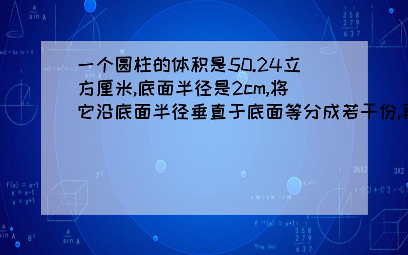 一个圆柱的体积是50.24立方厘米,底面半径是2cm,将它沿底面半径垂直于底面等分成若干份,再拼成一个与它底面积和高分别