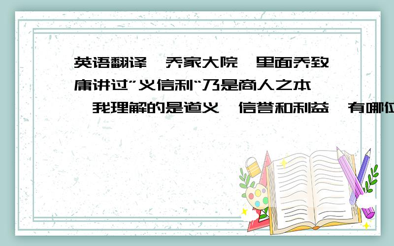 英语翻译《乔家大院》里面乔致庸讲过”义信利“乃是商人之本,我理解的是道义、信誉和利益,有哪位高手能帮忙将”义信利“翻译成