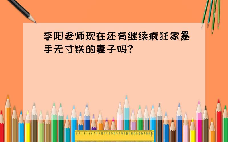 李阳老师现在还有继续疯狂家暴手无寸铁的妻子吗?