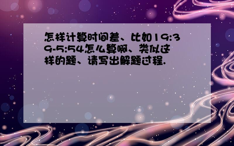 怎样计算时间差、比如19:39-5:54怎么算啊、类似这样的题、请写出解题过程.