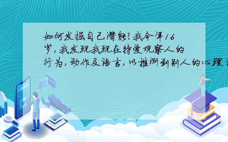 如何发掘自己潜能?我今年16岁,我发现我现在特爱观察人的行为,动作及语言,以推测到别人的心理.请问我这样的兴趣以后可以做