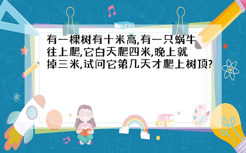 有一棵树有十米高,有一只蜗牛往上爬,它白天爬四米,晚上就掉三米,试问它第几天才爬上树顶?