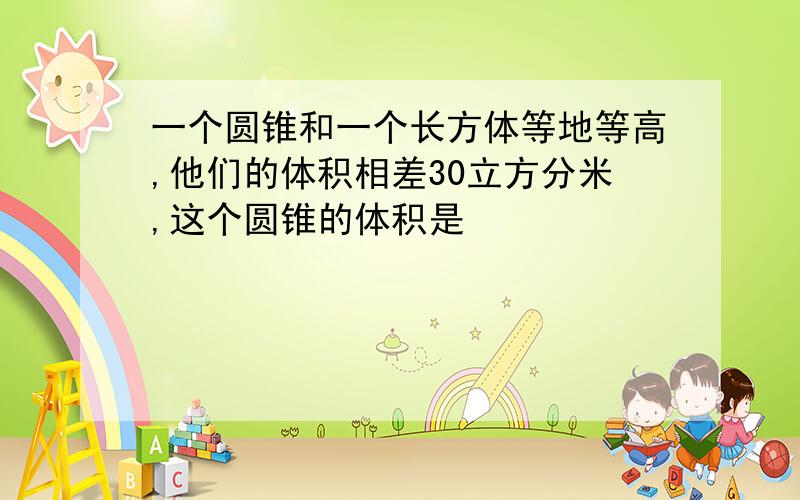 一个圆锥和一个长方体等地等高,他们的体积相差30立方分米,这个圆锥的体积是