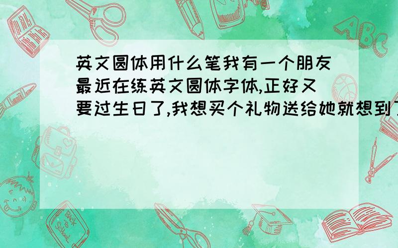 英文圆体用什么笔我有一个朋友最近在练英文圆体字体,正好又要过生日了,我想买个礼物送给她就想到了这个,有没有什么笔是专门写