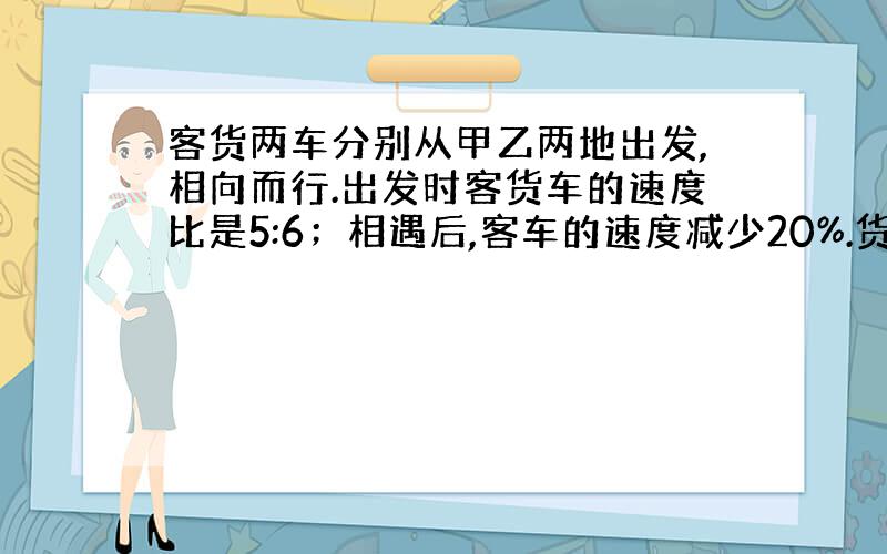 客货两车分别从甲乙两地出发,相向而行.出发时客货车的速度比是5:6；相遇后,客车的速度减少20%.货车速度增加20%.这