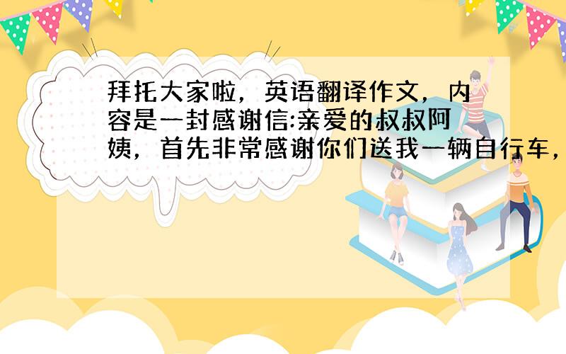 拜托大家啦，英语翻译作文，内容是一封感谢信:亲爱的叔叔阿姨，首先非常感谢你们送我一辆自行车，虽然我现在还不会骑，但是我非