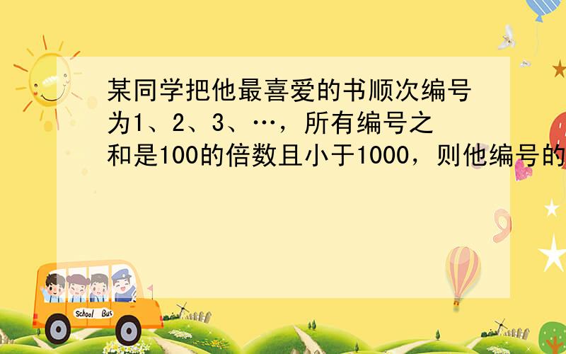 某同学把他最喜爱的书顺次编号为1、2、3、…，所有编号之和是100的倍数且小于1000，则他编号的最大数是______．