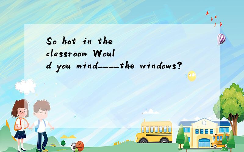 So hot in the classroom Would you mind____the windows?