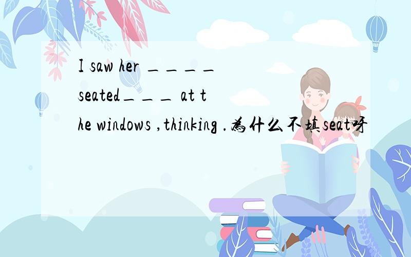 I saw her ____seated___ at the windows ,thinking .为什么不填seat呀