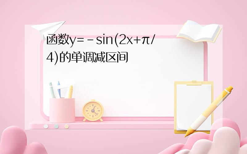 函数y=-sin(2x+π/4)的单调减区间