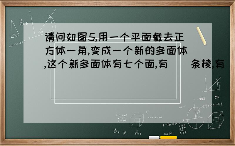 请问如图5,用一个平面截去正方体一角,变成一个新的多面体,这个新多面体有七个面,有()条棱,有()个顶点,截去的几何体有