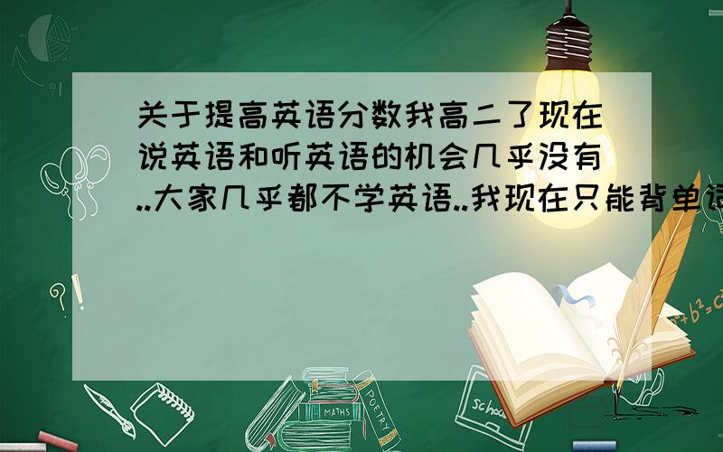 关于提高英语分数我高二了现在说英语和听英语的机会几乎没有..大家几乎都不学英语..我现在只能背单词..读英语文章和做题了