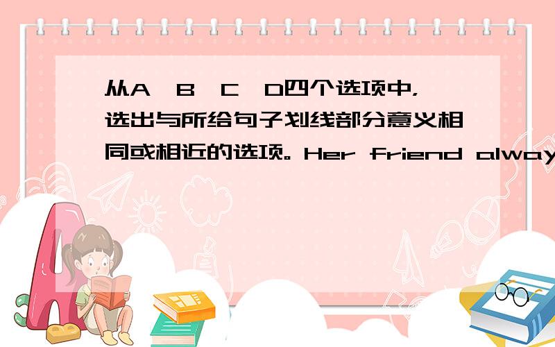 从A、B、C、D四个选项中，选出与所给句子划线部分意义相同或相近的选项。 Her friend always gives